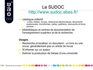 Le SUDOC http://www.sudoc.abes.fr/ catalogue collectif  Livres, thèses, revues, ressources électroniques, documents audiovisuels, microformes, cartes, partitions, manuscrits et livres anciens… bibliothèques et centres de documentation de l'enseignement supérieur et de la recherche.  Usages Recherche et localiser un document : un livre ou une revue, généralement pas un article de revue S’informer sur un auteur Estimer la production de thèses d’une université 