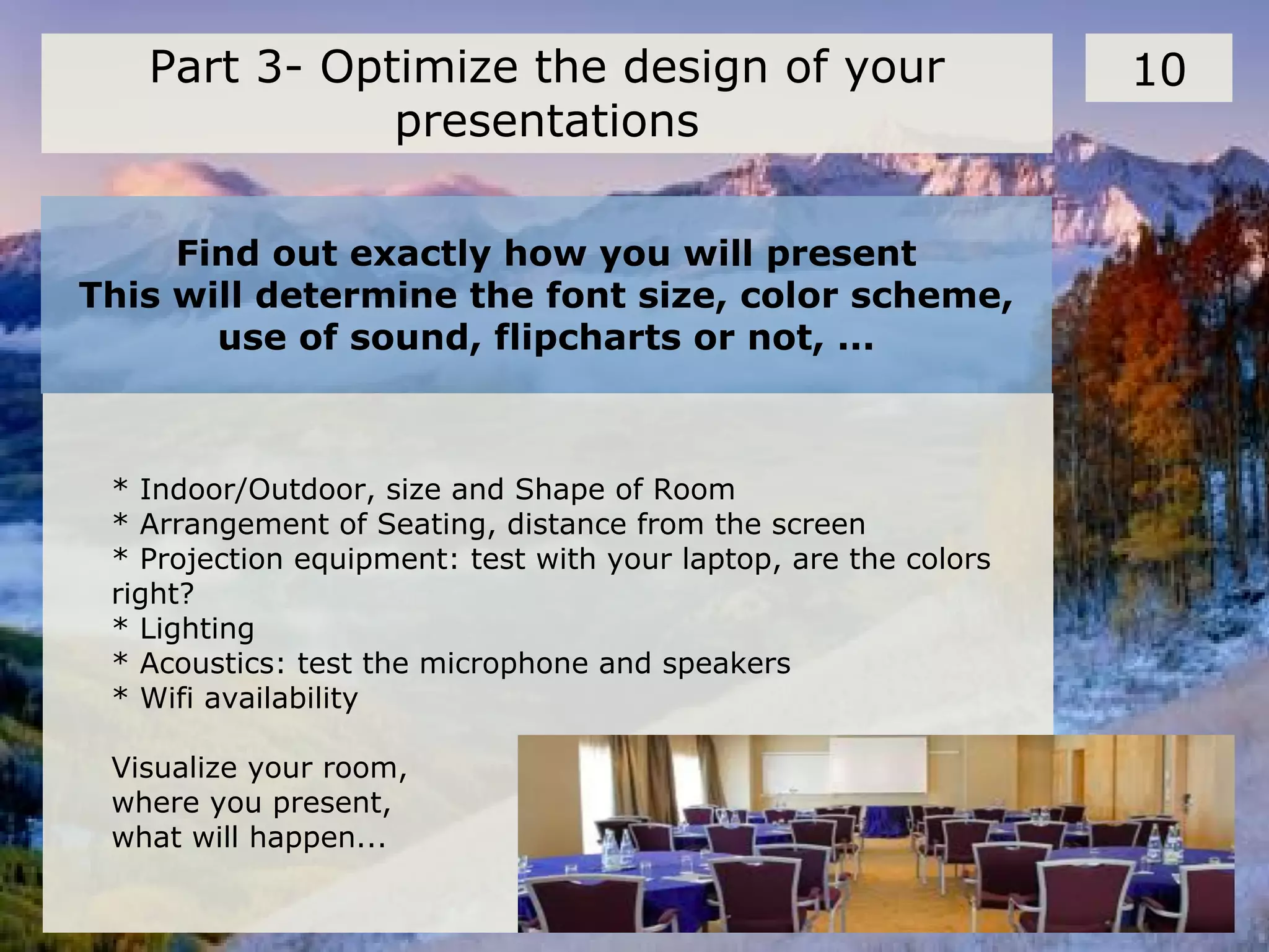 Find out exactly how you will present
This will determine the font size, color scheme,
use of sound, flipcharts or not, ...
10Part 3- Optimize the design of your
presentations
* Indoor/Outdoor, size and Shape of Room
* Arrangement of Seating, distance from the screen
* Projection equipment: test with your laptop, are the colors
right?
* Lighting
* Acoustics: test the microphone and speakers
* Wifi availability
Visualize your room,
where you present,
what will happen...
 