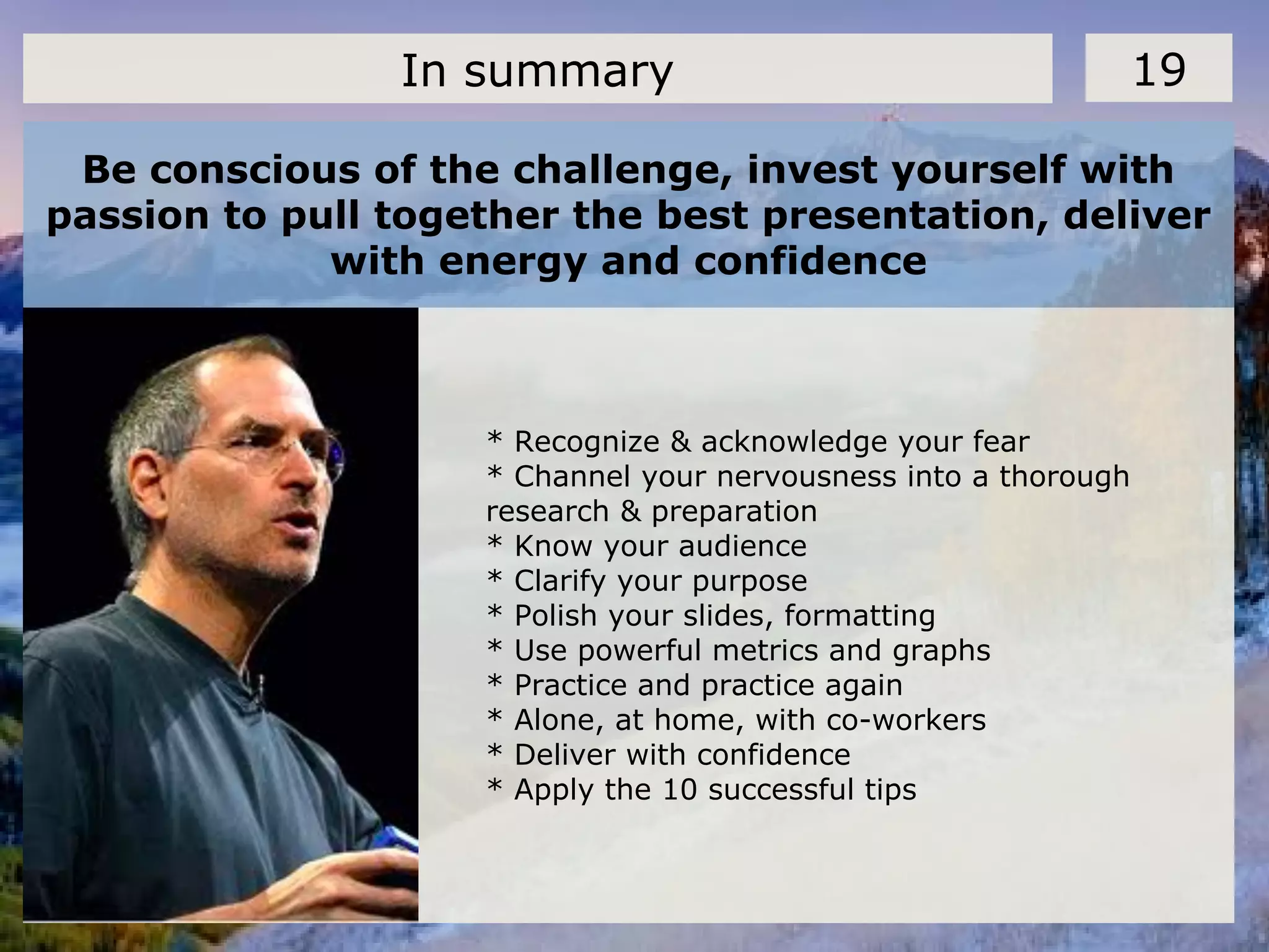 Be conscious of the challenge, invest yourself with
passion to pull together the best presentation, deliver
with energy and confidence
19In summary
* Recognize & acknowledge your fear
* Channel your nervousness into a thorough
research & preparation
* Know your audience
* Clarify your purpose
* Polish your slides, formatting
* Use powerful metrics and graphs
* Practice and practice again
* Alone, at home, with co-workers
* Deliver with confidence
* Apply the 10 successful tips
 