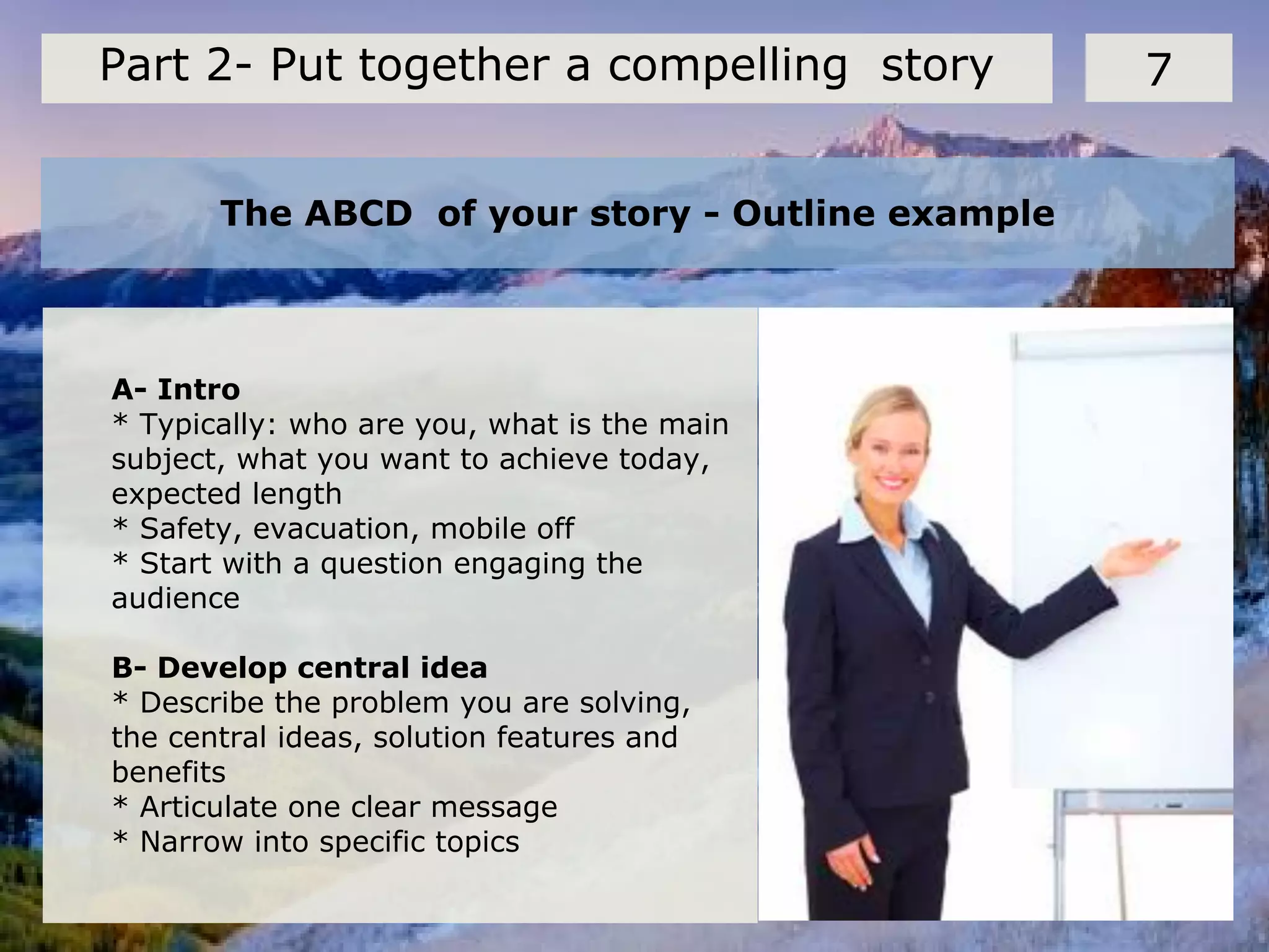 The ABCD of your story - Outline example
7Part 2- Put together a compelling story
A- Intro
* Typically: who are you, what is the main
subject, what you want to achieve today,
expected length
* Safety, evacuation, mobile off
* Start with a question engaging the
audience
B- Develop central idea
* Describe the problem you are solving,
the central ideas, solution features and
benefits
* Articulate one clear message
* Narrow into specific topics
 