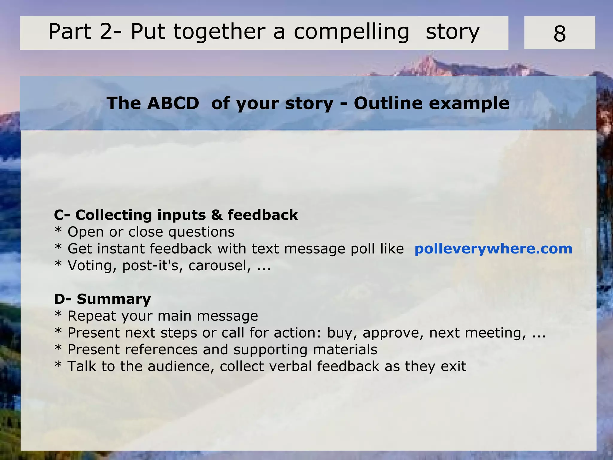 The ABCD of your story - Outline example
8Part 2- Put together a compelling story
C- Collecting inputs & feedback
* Open or close questions
* Get instant feedback with text message poll like polleverywhere.com
* Voting, post-it's, carousel, ...
D- Summary
* Repeat your main message
* Present next steps or call for action: buy, approve, next meeting, ...
* Present references and supporting materials
* Talk to the audience, collect verbal feedback as they exit
 