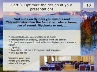 Find out exactly how you will present
This will determine the font size, color scheme,
use of sound, flipcharts or not, ...
10Part 3- Optimize the design of your
presentations
* Indoor/Outdoor, size and Shape of Room
* Arrangement of Seating, distance from the screen
* Projection equipment: test with your laptop, are the colors
right?
* Lighting
* Acoustics: test the microphone and speakers
* Wifi availability
Visualize your room,
where you present,
what will happen...
 