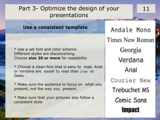 Use a consistent template
11Part 3- Optimize the design of your
presentations
* Use a set font and color scheme.
Different styles are disconcerting.
Choose size 20 or more for readability
* Choose a clean font that is easy to read. Arial
or Verdana are easier to read than Script or
Comic .
* Make sure the audience to focus on what you
present, not the way you present.
* Make sure that your pictures also follow a
consistent style
 