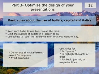 Basic rules about the use of bullets, capital and italics
12Part 3- Optimize the design of your
presentations
* Keep each bullet to one line, two at the most.
* Limit the number of bullets in a screen to six
* Use bullets to “cue” the audience in on what you want to say.
* Do not use all capital letters,
except for emphasis
* Avoid acronyms
Use Italics for
* for “quotes ”
* to highlight thoughts or
ideas
* For book, journal, or
magazine titles
 