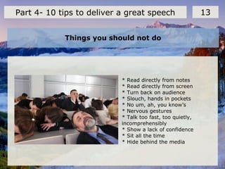 Things you should not do
13Part 4- 10 tips to deliver a great speech
* Read directly from notes
* Read directly from screen
* Turn back on audience
* Slouch, hands in pockets
* No um, ah, you know’s
* Nervous gestures
* Talk too fast, too quietly,
incomprehensibly
* Show a lack of confidence
* Sit all the time
* Hide behind the media
 