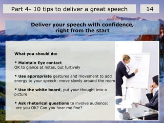 Deliver your speech with confidence,
right from the start
14Part 4- 10 tips to deliver a great speech
What you should do:
* Maintain Eye contact
OK to glance at notes, but furtively
* Use appropriate gestures and movement to add
energy to your speech: move slowly around the room.
* Use the white board, put your thought into a
picture
* Ask rhetorical questions to involve audience:
are you OK? Can you hear me fine?
 