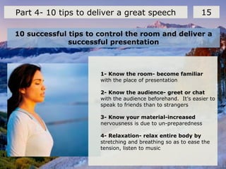 10 successful tips to control the room and deliver a
successful presentation
15Part 4- 10 tips to deliver a great speech
1- Know the room- become familiar
with the place of presentation
2- Know the audience- greet or chat
with the audience beforehand. It’s easier to
speak to friends than to strangers
3- Know your material-increased
nervousness is due to un-preparedness
4- Relaxation- relax entire body by
stretching and breathing so as to ease the
tension, listen to music
 