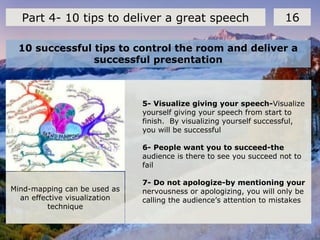 10 successful tips to control the room and deliver a
successful presentation
16Part 4- 10 tips to deliver a great speech
5- Visualize giving your speech-Visualize
yourself giving your speech from start to
finish. By visualizing yourself successful,
you will be successful
6- People want you to succeed-the
audience is there to see you succeed not to
fail
7- Do not apologize-by mentioning your
nervousness or apologizing, you will only be
calling the audience’s attention to mistakes
Mind-mapping can be used as
an effective visualization
technique
 