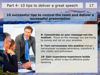 10 successful tips to control the room and deliver a
successful presentation
17Part 4- 10 tips to deliver a great speech
8- Concentrate on your message-not the
medium. Focus on the message you are trying
to convey and not on your anxieties
9- Turn nervousness into positive energy-
nervousness increases adrenaline, transform it
into vitality and enthusiasm
10- Gain experience-experience builds
confidence, which is key to effective public
speaking
 