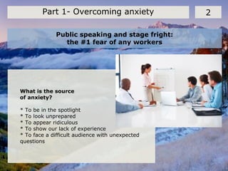 Public speaking and stage fright:
the #1 fear of any workers
2Part 1- Overcoming anxiety
What is the source
of anxiety?
* To be in the spotlight
* To look unprepared
* To appear ridiculous
* To show our lack of experience
* To face a difficult audience with unexpected
questions
 