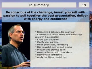 Be conscious of the challenge, invest yourself with
passion to pull together the best presentation, deliver
with energy and confidence
19In summary
* Recognize & acknowledge your fear
* Channel your nervousness into a thorough
research & preparation
* Know your audience
* Clarify your purpose
* Polish your slides, formatting
* Use powerful metrics and graphs
* Practice and practice again
* Alone, at home, with co-workers
* Deliver with confidence
* Apply the 10 successful tips
 
