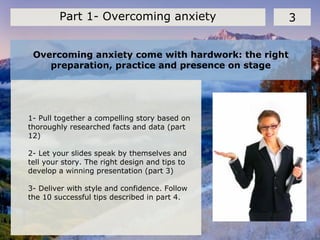 Overcoming anxiety come with hardwork: the right
preparation, practice and presence on stage
3Part 1- Overcoming anxiety
1- Pull together a compelling story based on
thoroughly researched facts and data (part
12)
2- Let your slides speak by themselves and
tell your story. The right design and tips to
develop a winning presentation (part 3)
3- Deliver with style and confidence. Follow
the 10 successful tips described in part 4.
 