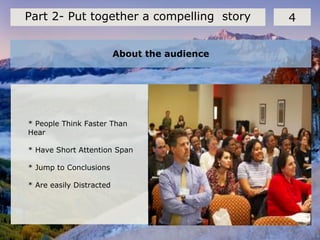 About the audience
4Part 2- Put together a compelling story
* People Think Faster Than
Hear
* Have Short Attention Span
* Jump to Conclusions
* Are easily Distracted
 