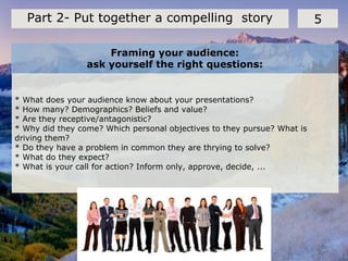 Framing your audience:
ask yourself the right questions:
5Part 2- Put together a compelling story
* What does your audience know about your presentations?
* How many? Demographics? Beliefs and value?
* Are they receptive/antagonistic?
* Why did they come? Which personal objectives to they pursue? What is
driving them?
* Do they have a problem in common they are thrying to solve?
* What do they expect?
* What is your call for action? Inform only, approve, decide, ...
 