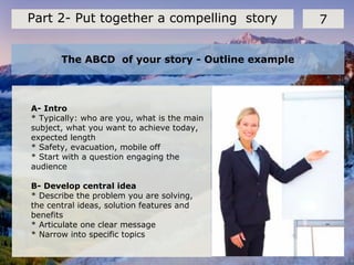 The ABCD of your story - Outline example
7Part 2- Put together a compelling story
A- Intro
* Typically: who are you, what is the main
subject, what you want to achieve today,
expected length
* Safety, evacuation, mobile off
* Start with a question engaging the
audience
B- Develop central idea
* Describe the problem you are solving,
the central ideas, solution features and
benefits
* Articulate one clear message
* Narrow into specific topics
 