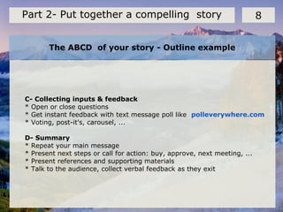 The ABCD of your story - Outline example
8Part 2- Put together a compelling story
C- Collecting inputs & feedback
* Open or close questions
* Get instant feedback with text message poll like polleverywhere.com
* Voting, post-it's, carousel, ...
D- Summary
* Repeat your main message
* Present next steps or call for action: buy, approve, next meeting, ...
* Present references and supporting materials
* Talk to the audience, collect verbal feedback as they exit
 