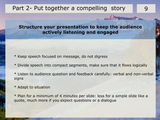 Structure your presentation to keep the audience
actively listening and engaged
9Part 2- Put together a compelling story
* Keep speech focused on message, do not digress
* Divide speech into compact segments, make sure that it flows logically
* Listen to audience question and feedback carefully: verbal and non-verbal
signs
* Adapt to situation
* Plan for a minimum of 4 minutes per slide: less for a simple slide like a
quote, much more if you expect questions or a dialogue
 