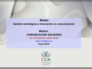 Master
Gestión estratégica e innovación en comunicación

                 Módulo
          COMUNICACIÓN SOLIDARIA
            VICTOR MANUEL MARÍ SÁEZ
                 victor.mari@uca.es
                    Enero 2010
 
