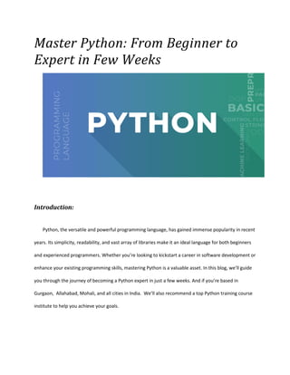 Master Python: From Beginner to
Expert in Few Weeks
Introduction:
Python, the versatile and powerful programming language, has gained immense popularity in recent
years. Its simplicity, readability, and vast array of libraries make it an ideal language for both beginners
and experienced programmers. Whether you’re looking to kickstart a career in software development or
enhance your existing programming skills, mastering Python is a valuable asset. In this blog, we’ll guide
you through the journey of becoming a Python expert in just a few weeks. And if you’re based in
Gurgaon, Allahabad, Mohali, and all cities in India. We’ll also recommend a top Python training course
institute to help you achieve your goals.
 