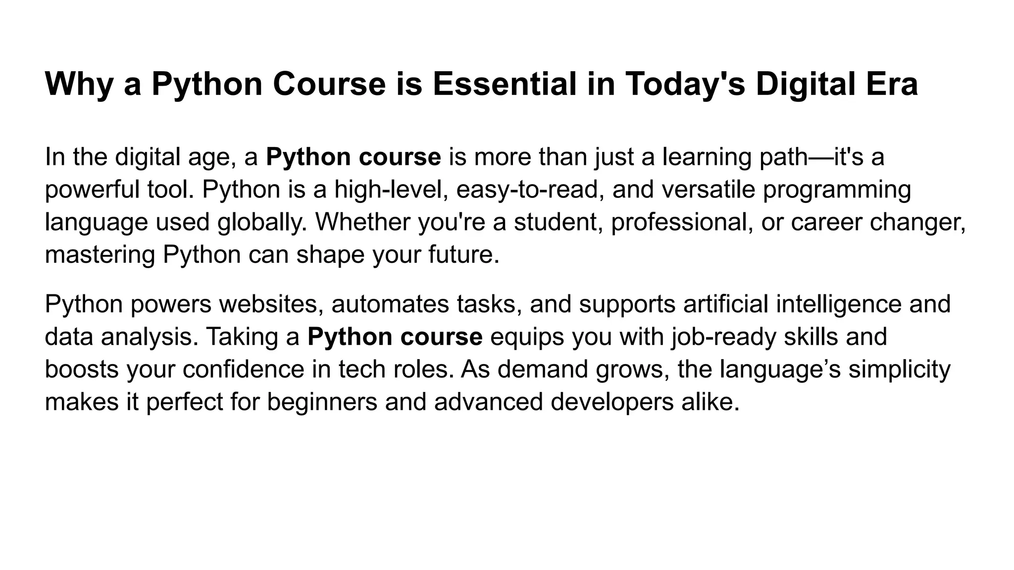 Why a Python Course is Essential in Today's Digital Era In the digital age, a Python course is more than just a learning path—it's a powerful tool. Python is a high-level, easy-to-read, and versatile programming language used globally. Whether you're a student, professional, or career changer, mastering Python can shape your future. Python powers websites, automates tasks, and supports artificial intelligence and data analysis. Taking a Python course equips you with job-ready skills and boosts your confidence in tech roles. As demand grows, the language’s simplicity makes it perfect for beginners and advanced developers alike. 