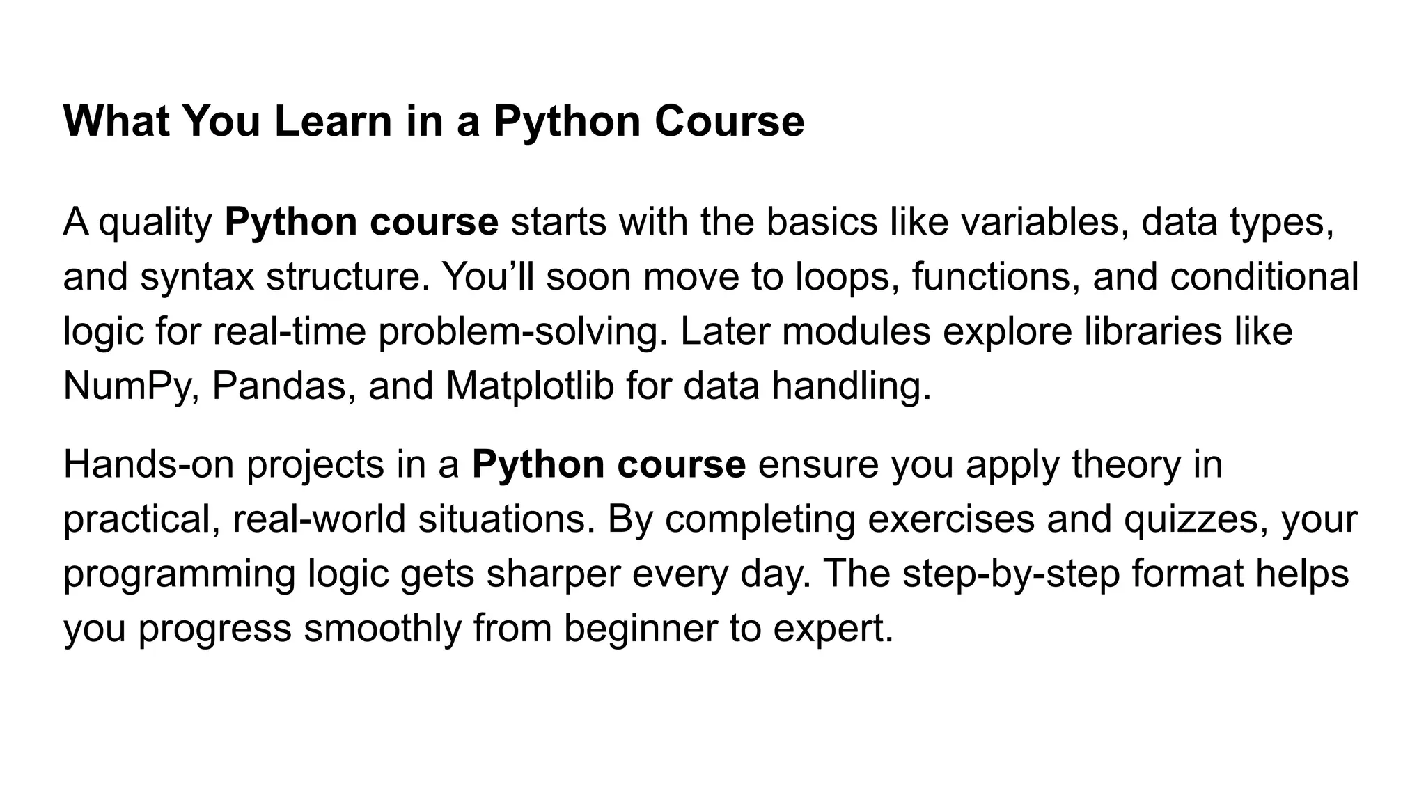What You Learn in a Python Course A quality Python course starts with the basics like variables, data types, and syntax structure. You’ll soon move to loops, functions, and conditional logic for real-time problem-solving. Later modules explore libraries like NumPy, Pandas, and Matplotlib for data handling. Hands-on projects in a Python course ensure you apply theory in practical, real-world situations. By completing exercises and quizzes, your programming logic gets sharper every day. The step-by-step format helps you progress smoothly from beginner to expert. 
