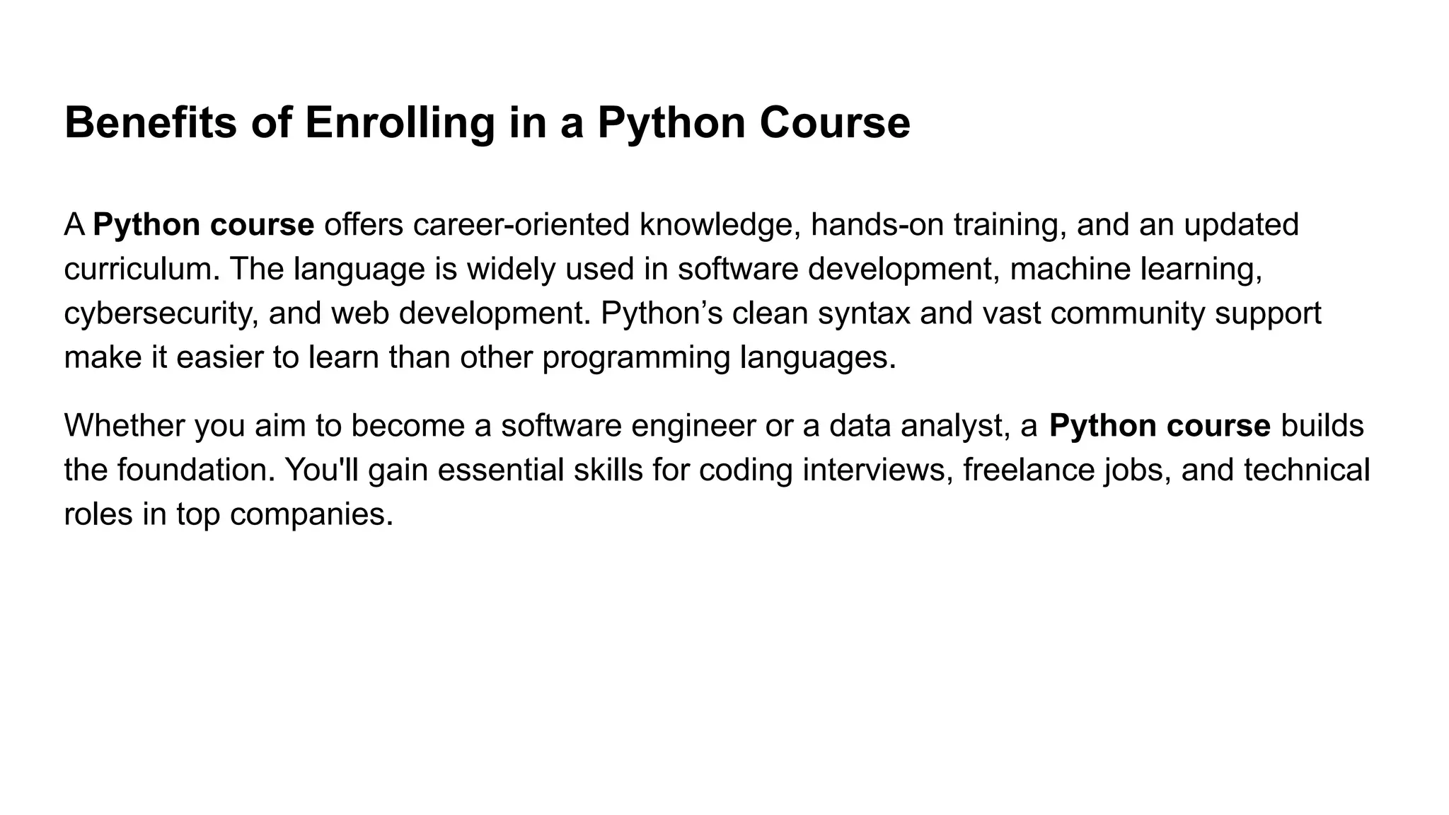 Benefits of Enrolling in a Python Course A Python course offers career-oriented knowledge, hands-on training, and an updated curriculum. The language is widely used in software development, machine learning, cybersecurity, and web development. Python’s clean syntax and vast community support make it easier to learn than other programming languages. Whether you aim to become a software engineer or a data analyst, a Python course builds the foundation. You'll gain essential skills for coding interviews, freelance jobs, and technical roles in top companies. 