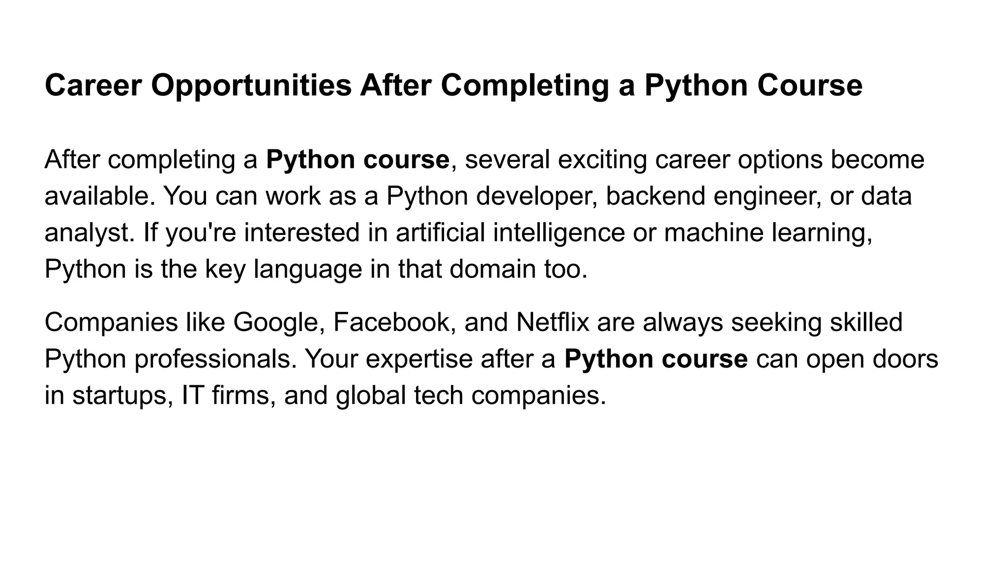 Career Opportunities After Completing a Python Course After completing a Python course, several exciting career options become available. You can work as a Python developer, backend engineer, or data analyst. If you're interested in artificial intelligence or machine learning, Python is the key language in that domain too. Companies like Google, Facebook, and Netflix are always seeking skilled Python professionals. Your expertise after a Python course can open doors in startups, IT firms, and global tech companies. 