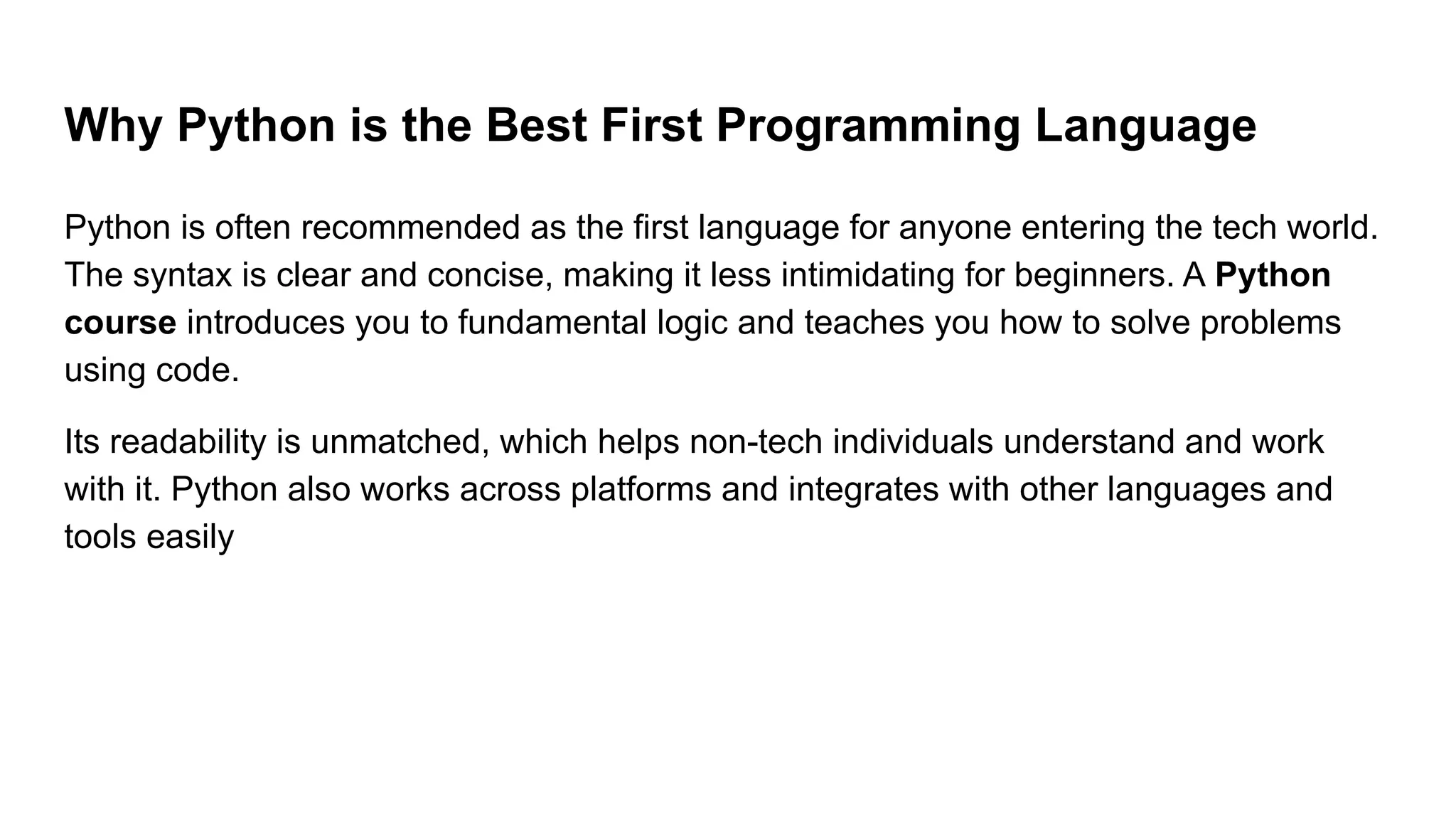 Why Python is the Best First Programming Language Python is often recommended as the first language for anyone entering the tech world. The syntax is clear and concise, making it less intimidating for beginners. A Python course introduces you to fundamental logic and teaches you how to solve problems using code. Its readability is unmatched, which helps non-tech individuals understand and work with it. Python also works across platforms and integrates with other languages and tools easily 