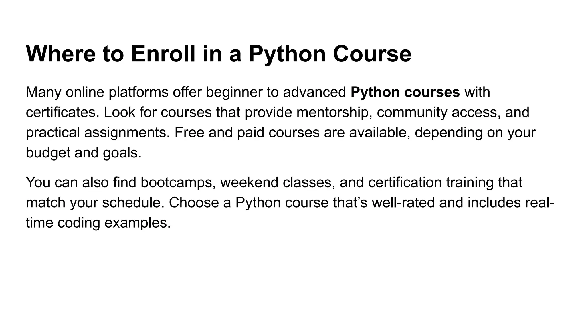 Where to Enroll in a Python Course Many online platforms offer beginner to advanced Python courses with certificates. Look for courses that provide mentorship, community access, and practical assignments. Free and paid courses are available, depending on your budget and goals. You can also find bootcamps, weekend classes, and certification training that match your schedule. Choose a Python course that’s well-rated and includes real- time coding examples. 