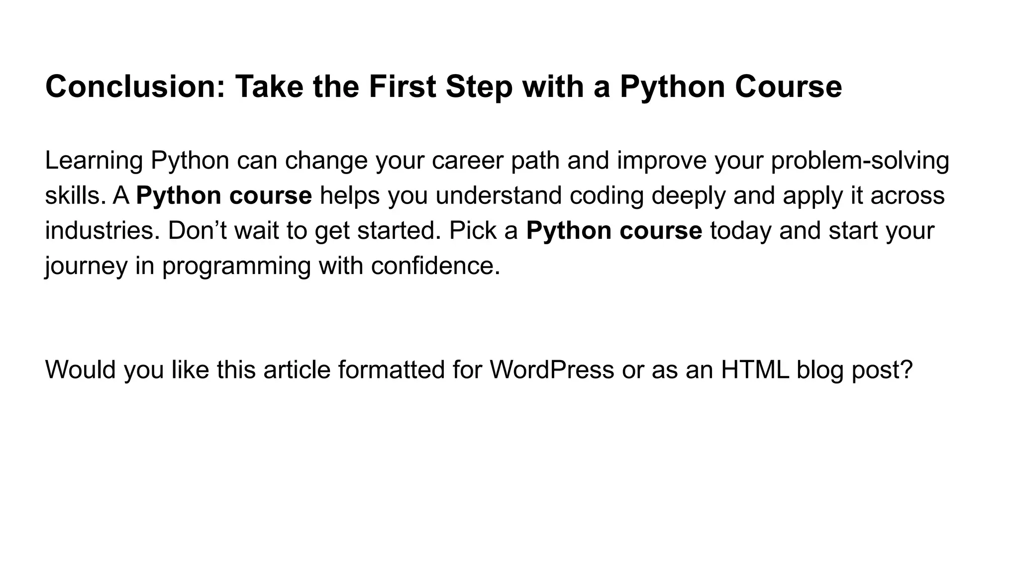 Conclusion: Take the First Step with a Python Course Learning Python can change your career path and improve your problem-solving skills. A Python course helps you understand coding deeply and apply it across industries. Don’t wait to get started. Pick a Python course today and start your journey in programming with confidence. Would you like this article formatted for WordPress or as an HTML blog post? 