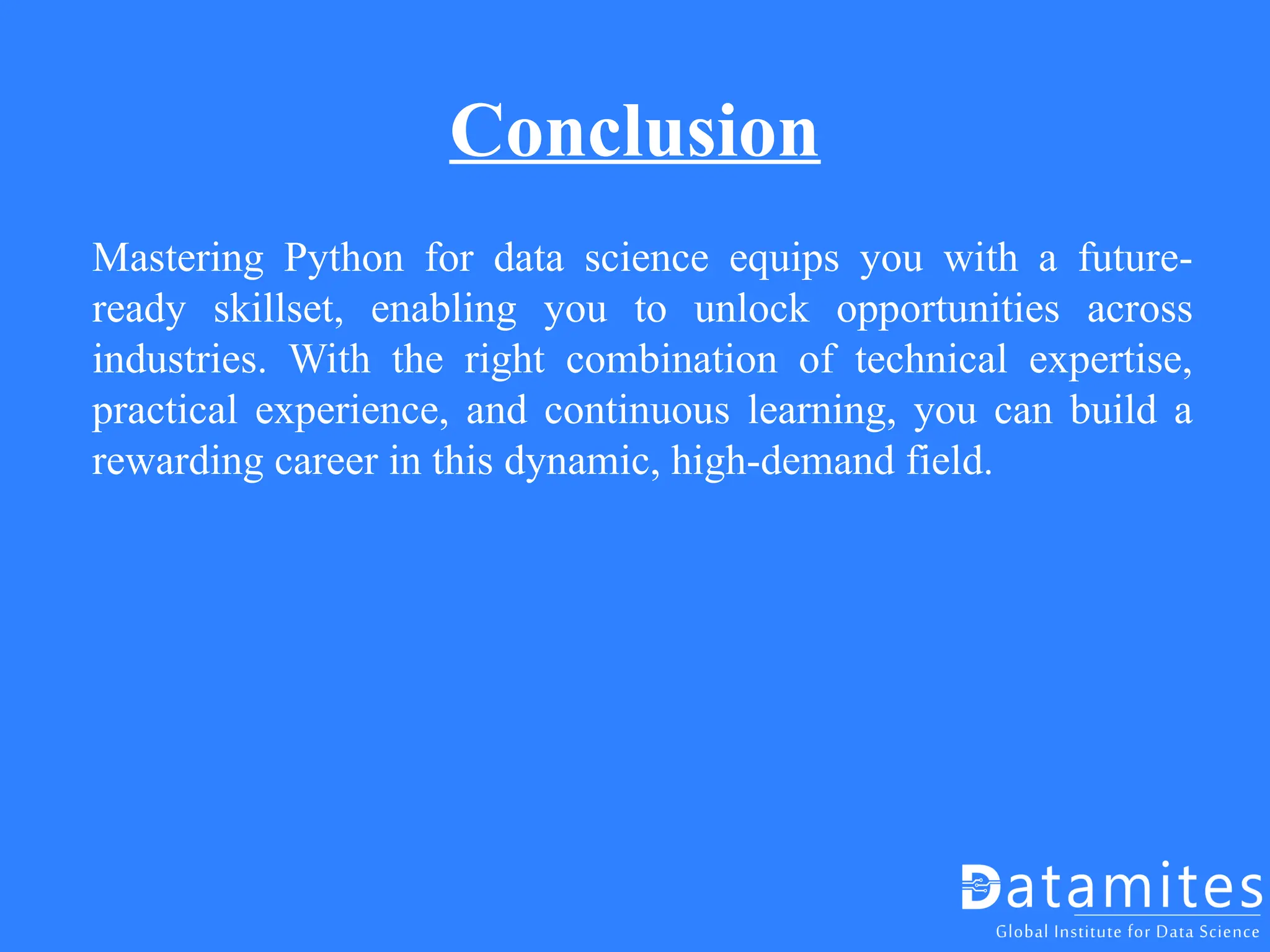 Conclusion
Mastering Python for data science equips you with a future-
ready skillset, enabling you to unlock opportunities across
industries. With the right combination of technical expertise,
practical experience, and continuous learning, you can build a
rewarding career in this dynamic, high-demand field.
 
