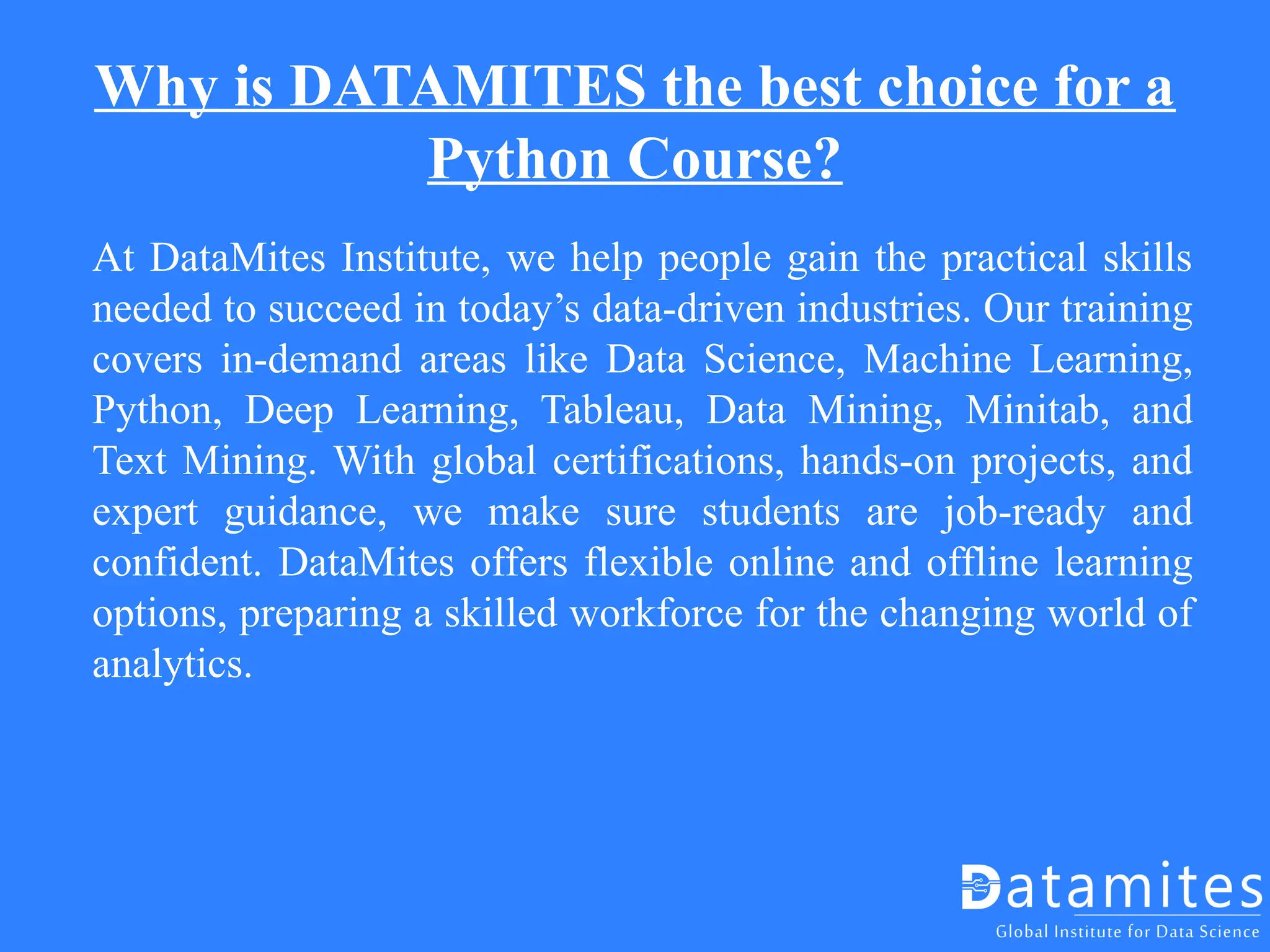 Why is DATAMITES the best choice for a
Python Course?
At DataMites Institute, we help people gain the practical skills
needed to succeed in today’s data-driven industries. Our training
covers in-demand areas like Data Science, Machine Learning,
Python, Deep Learning, Tableau, Data Mining, Minitab, and
Text Mining. With global certifications, hands-on projects, and
expert guidance, we make sure students are job-ready and
confident. DataMites offers flexible online and offline learning
options, preparing a skilled workforce for the changing world of
analytics.
 