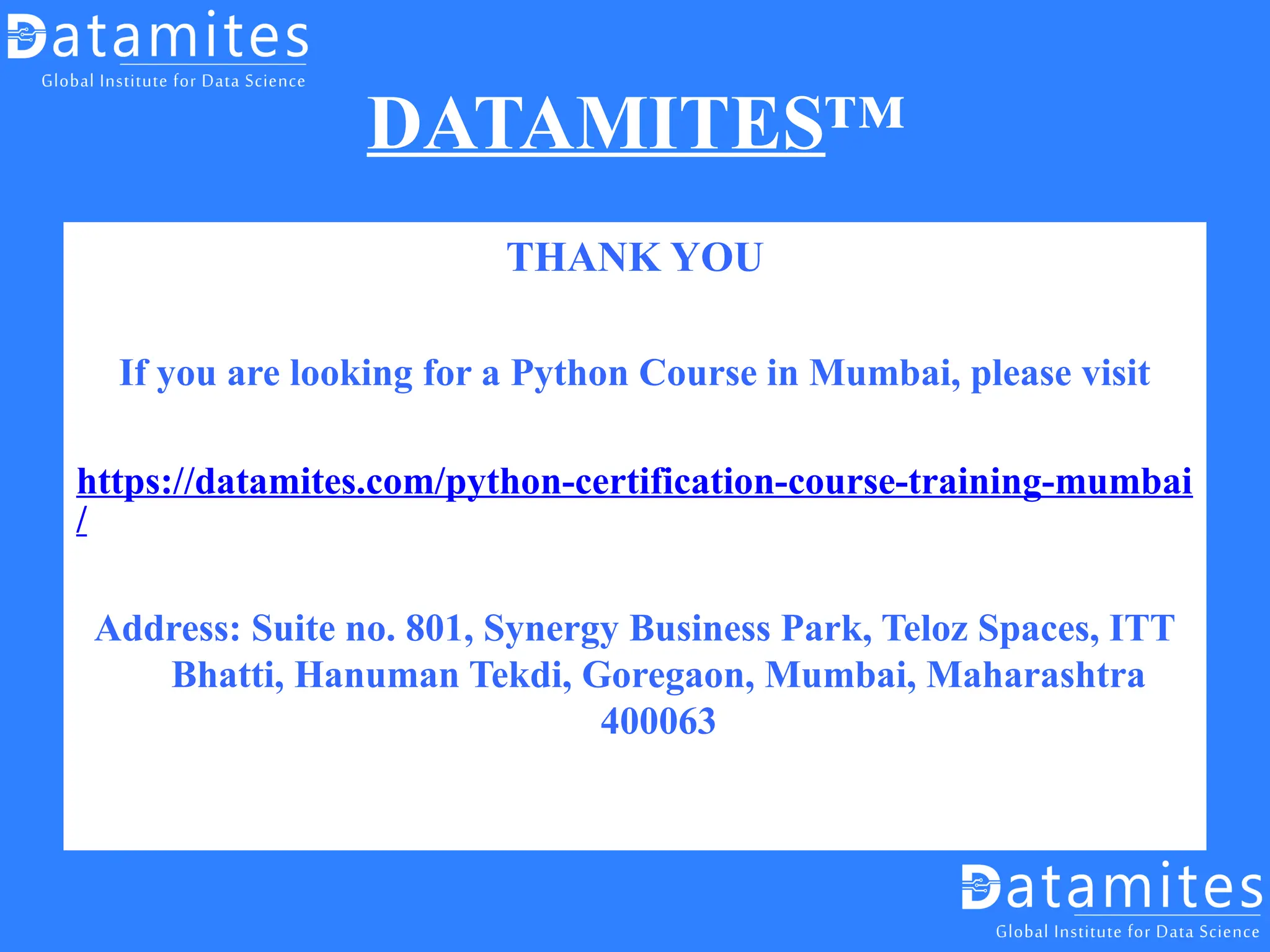 DATAMITES™
THANK YOU
If you are looking for a Python Course in Mumbai, please visit
https://datamites.com/python-certification-course-training-mumbai
/
Address: Suite no. 801, Synergy Business Park, Teloz Spaces, ITT
Bhatti, Hanuman Tekdi, Goregaon, Mumbai, Maharashtra
400063
 
