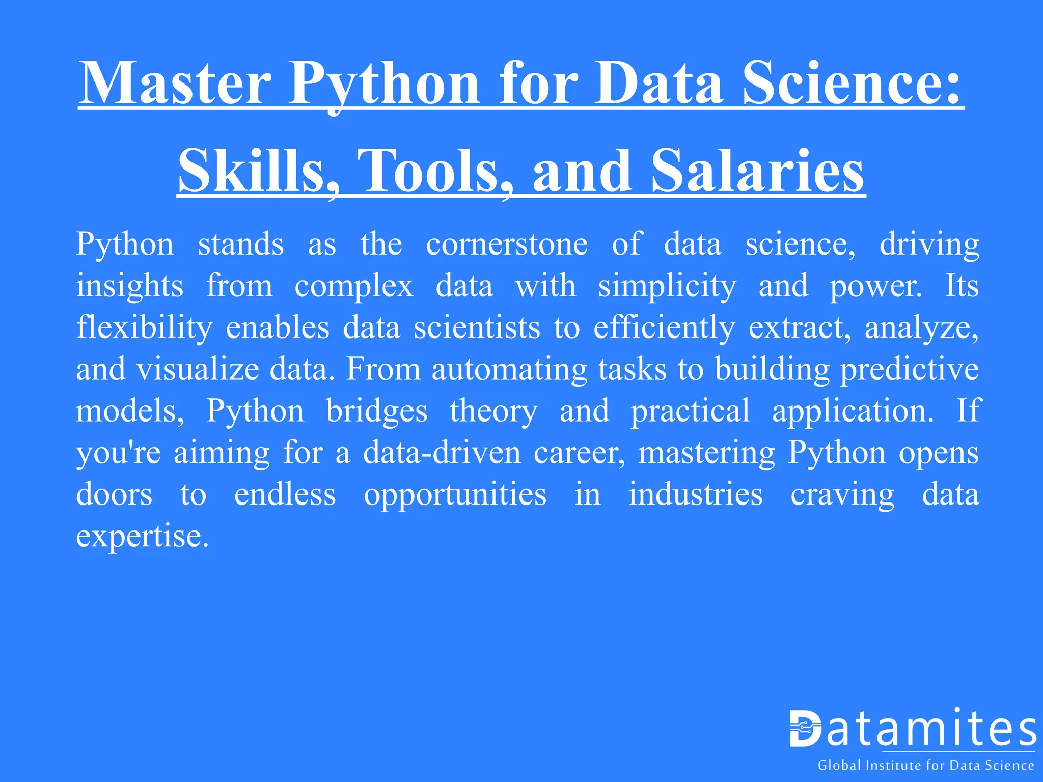 Master Python for Data Science:
Skills, Tools, and Salaries
Python stands as the cornerstone of data science, driving
insights from complex data with simplicity and power. Its
flexibility enables data scientists to efficiently extract, analyze,
and visualize data. From automating tasks to building predictive
models, Python bridges theory and practical application. If
you're aiming for a data-driven career, mastering Python opens
doors to endless opportunities in industries craving data
expertise.
 