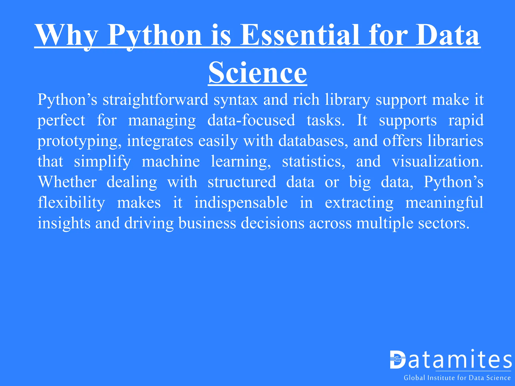 Why Python is Essential for Data
Science
Python’s straightforward syntax and rich library support make it
perfect for managing data-focused tasks. It supports rapid
prototyping, integrates easily with databases, and offers libraries
that simplify machine learning, statistics, and visualization.
Whether dealing with structured data or big data, Python’s
flexibility makes it indispensable in extracting meaningful
insights and driving business decisions across multiple sectors.
 