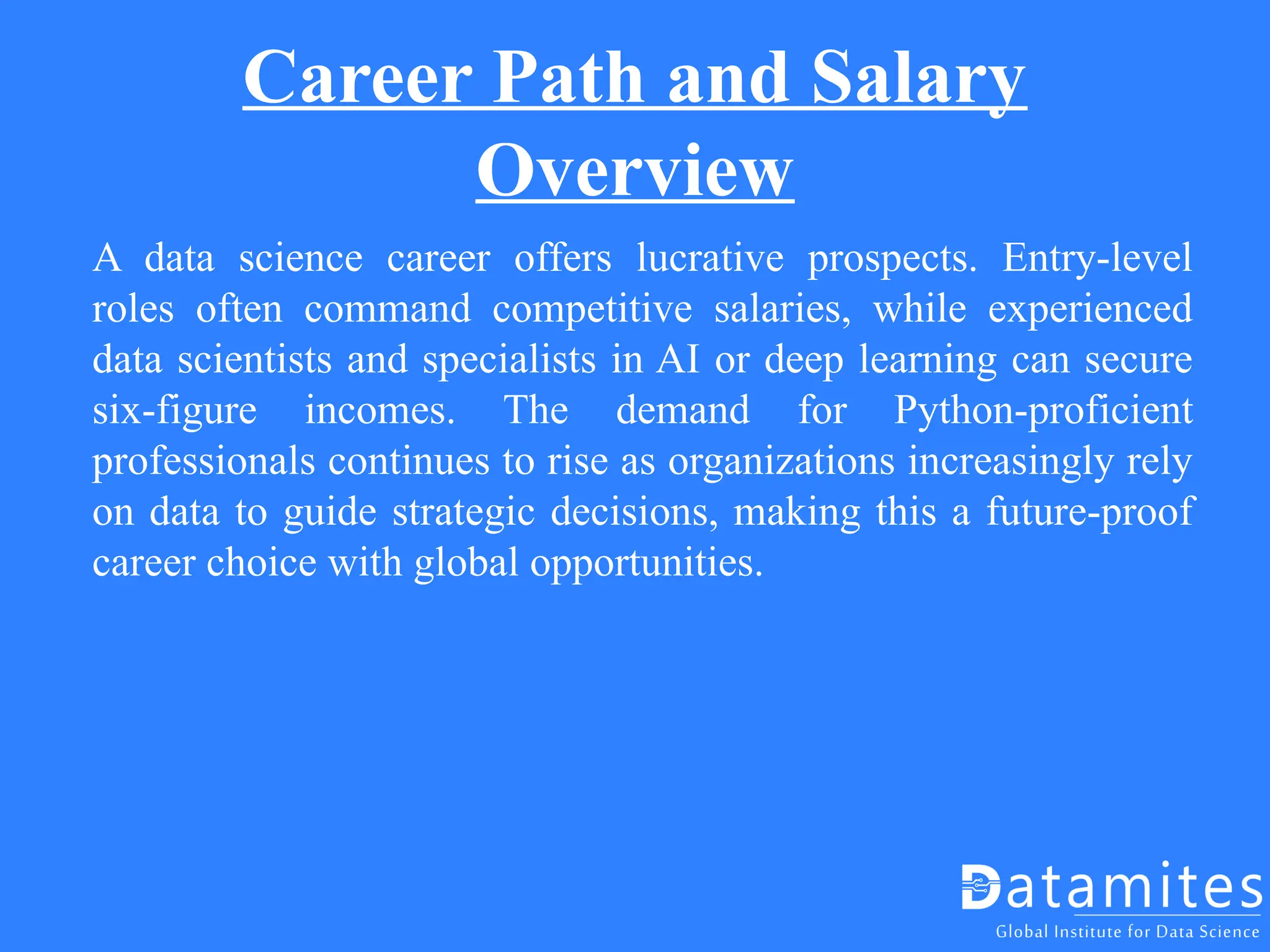 Career Path and Salary
Overview
A data science career offers lucrative prospects. Entry-level
roles often command competitive salaries, while experienced
data scientists and specialists in AI or deep learning can secure
six-figure incomes. The demand for Python-proficient
professionals continues to rise as organizations increasingly rely
on data to guide strategic decisions, making this a future-proof
career choice with global opportunities.
 