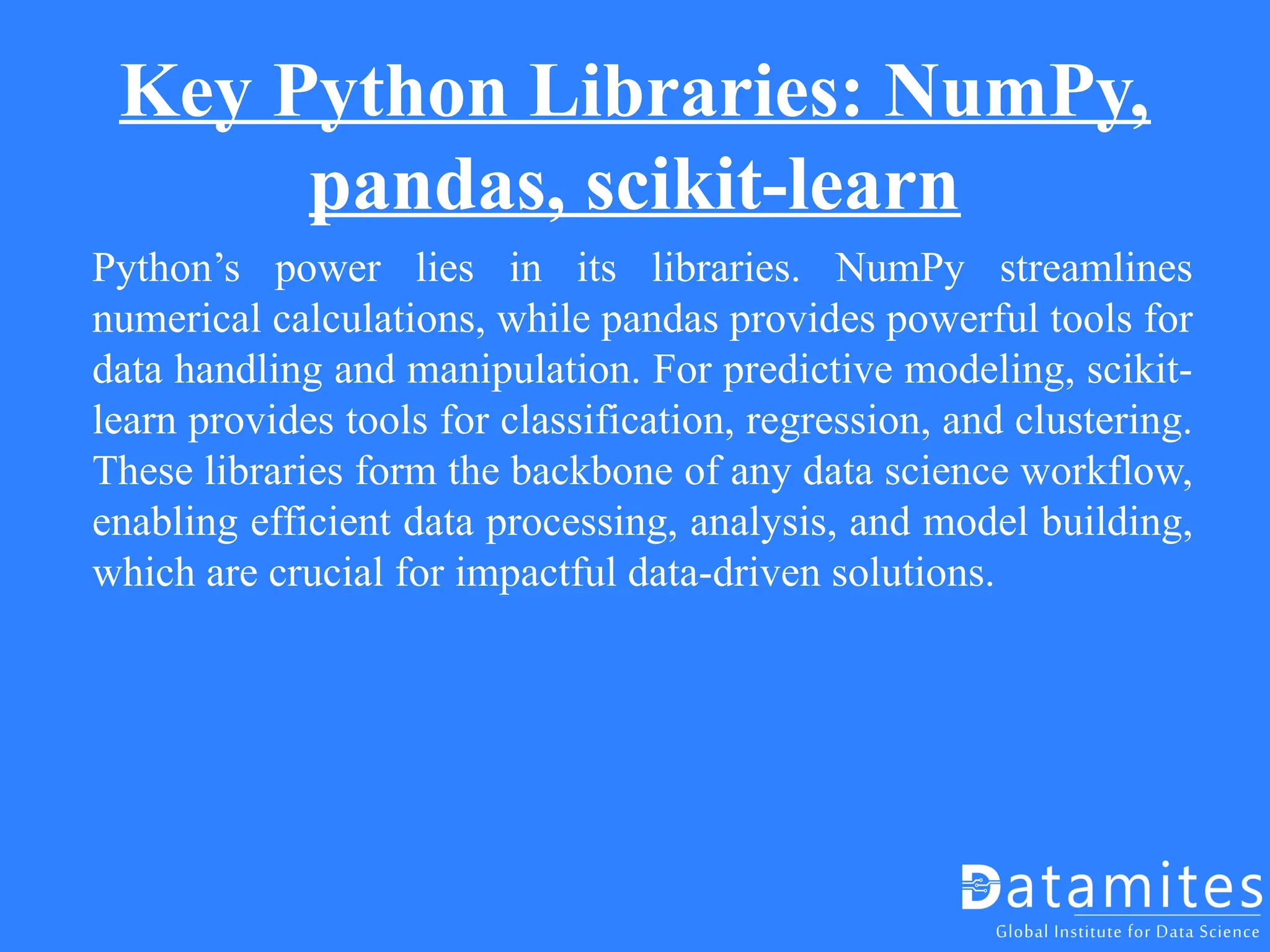 Key Python Libraries: NumPy,
pandas, scikit-learn
Python’s power lies in its libraries. NumPy streamlines
numerical calculations, while pandas provides powerful tools for
data handling and manipulation. For predictive modeling, scikit-
learn provides tools for classification, regression, and clustering.
These libraries form the backbone of any data science workflow,
enabling efficient data processing, analysis, and model building,
which are crucial for impactful data-driven solutions.
 