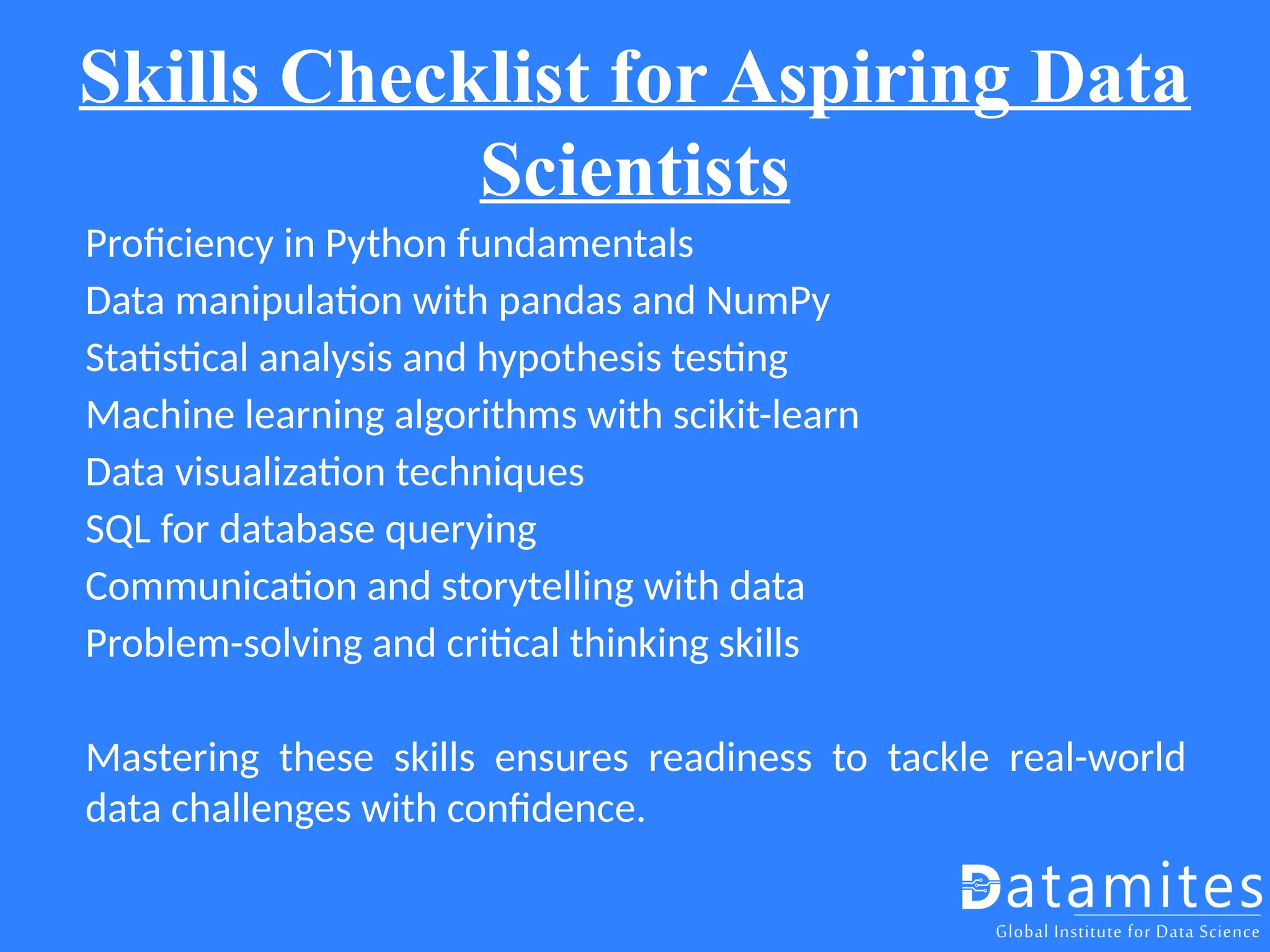 Skills Checklist for Aspiring Data
Scientists
Proficiency in Python fundamentals
Data manipulation with pandas and NumPy
Statistical analysis and hypothesis testing
Machine learning algorithms with scikit-learn
Data visualization techniques
SQL for database querying
Communication and storytelling with data
Problem-solving and critical thinking skills
Mastering these skills ensures readiness to tackle real-world
data challenges with confidence.
 