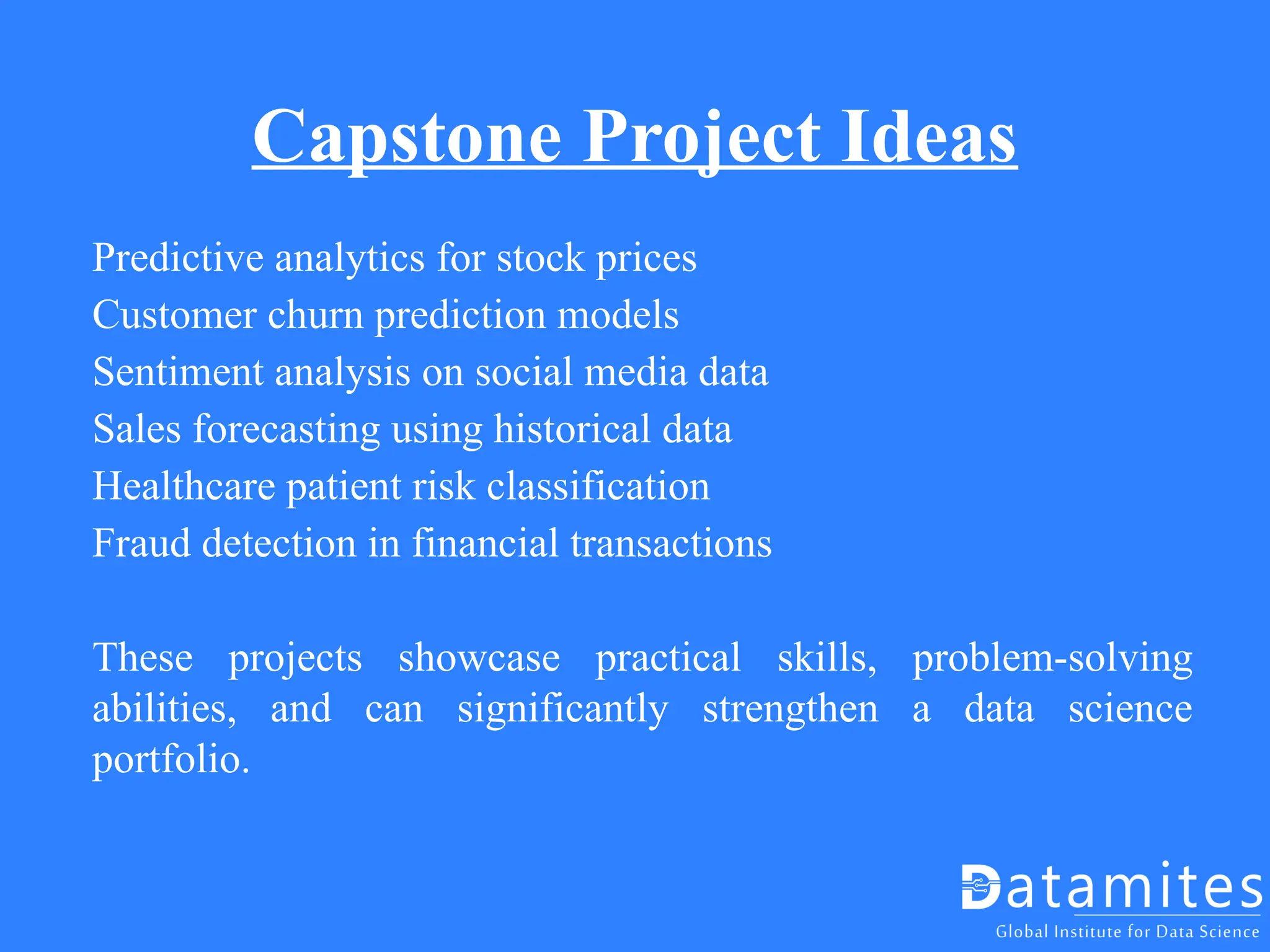 Capstone Project Ideas
Predictive analytics for stock prices
Customer churn prediction models
Sentiment analysis on social media data
Sales forecasting using historical data
Healthcare patient risk classification
Fraud detection in financial transactions
These projects showcase practical skills, problem-solving
abilities, and can significantly strengthen a data science
portfolio.
 
