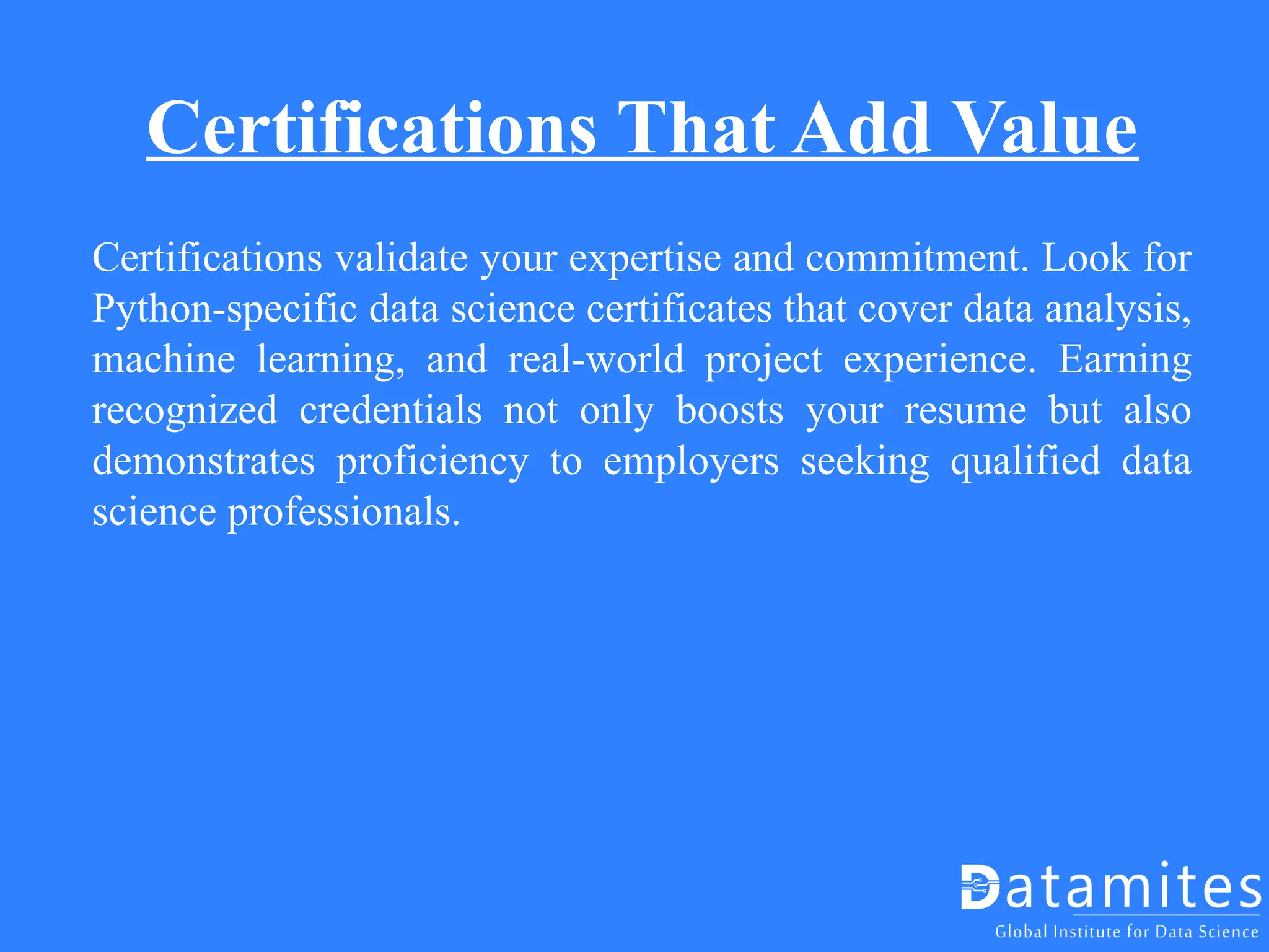 Certifications That Add Value
Certifications validate your expertise and commitment. Look for
Python-specific data science certificates that cover data analysis,
machine learning, and real-world project experience. Earning
recognized credentials not only boosts your resume but also
demonstrates proficiency to employers seeking qualified data
science professionals.
 