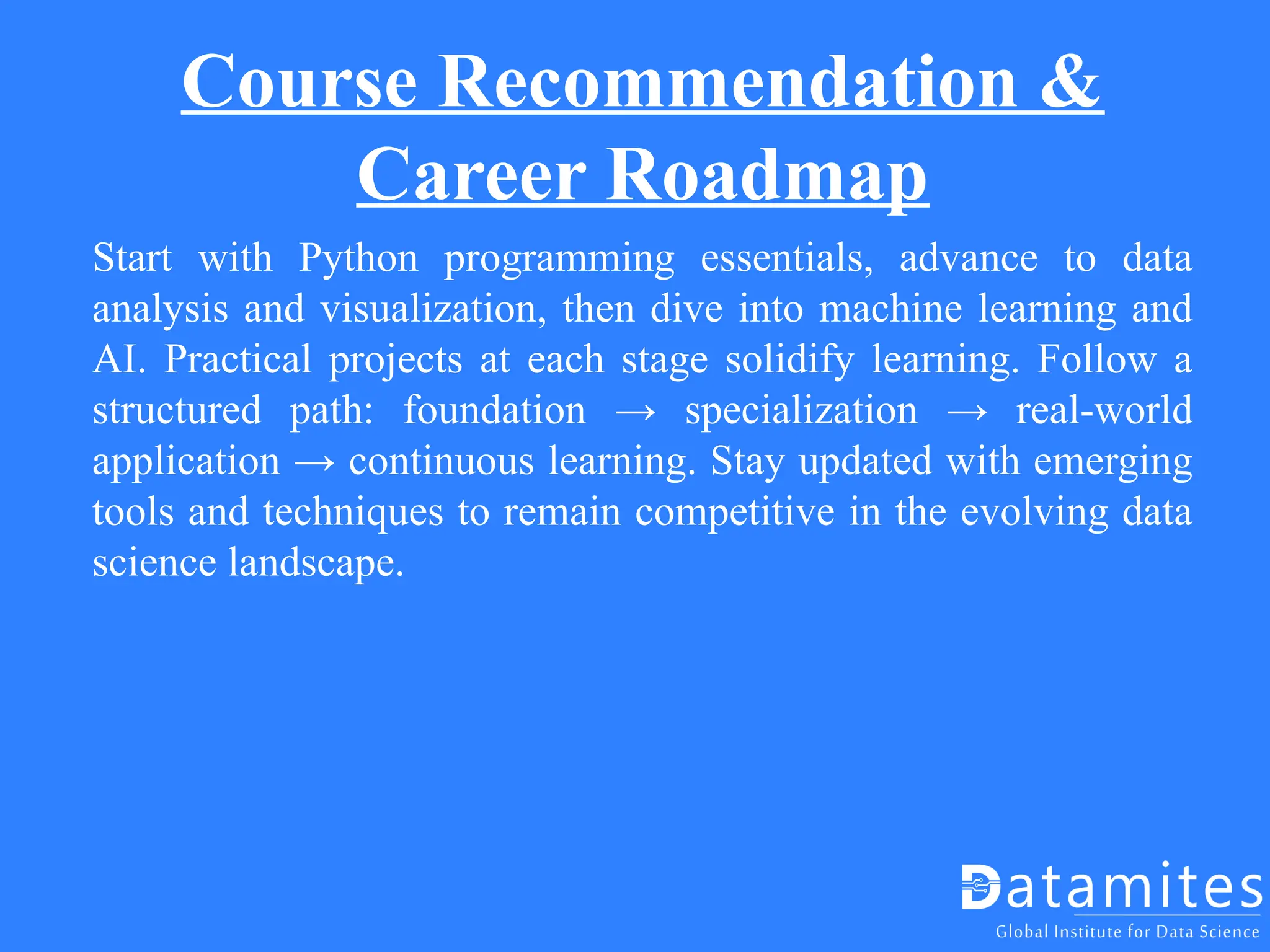Course Recommendation &
Career Roadmap
Start with Python programming essentials, advance to data
analysis and visualization, then dive into machine learning and
AI. Practical projects at each stage solidify learning. Follow a
structured path: foundation → specialization → real-world
application → continuous learning. Stay updated with emerging
tools and techniques to remain competitive in the evolving data
science landscape.
 