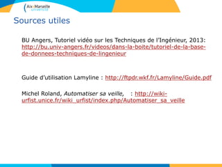 Sources utiles
BU Angers, Tutoriel vidéo sur les Techniques de l’Ingénieur, 2013:
http://bu.univ-angers.fr/videos/dans-la-boite/tutoriel-de-la-base-
de-donnees-techniques-de-lingenieur
Guide d’utilisation Lamyline : http://ftpdr.wkf.fr/Lamyline/Guide.pdf
Michel Roland, Automatiser sa veille, : http://wiki-
urfist.unice.fr/wiki_urfist/index.php/Automatiser_sa_veille
 