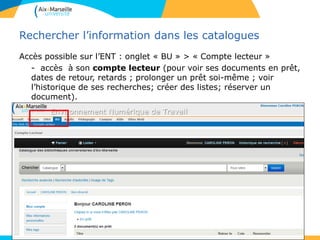 Rechercher l’information dans les catalogues
Accès possible sur l’ENT : onglet « BU » > « Compte lecteur »
- accès à son compte lecteur (pour voir ses documents en prêt,
dates de retour, retards ; prolonger un prêt soi-même ; voir
l’historique de ses recherches; créer des listes; réserver un
document).
- faire des suggestions d’achat.
• .
11
 