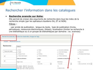 12
Rechercher l’information dans les catalogues
• Recherche avancée sur Koha:
Elle permet de croiser des arguments de recherche dans tous les index de la
recherche simple (par les opérateurs booléens OU, ET et NON)
Filtres :
- par année de publication, langue du texte, type de publication (livres,
périodiques, ressources électroniques, thèses), localisation (limiter sa recherche à
une bibliothèque ou à un groupe de bibliothèques par domaine : ex. sciences)
12
 