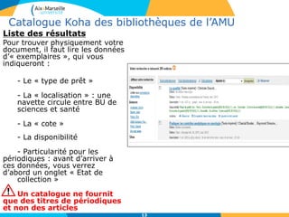 13
Catalogue Koha des bibliothèques de l’AMU
Liste des résultats
Pour trouver physiquement votre
document, il faut lire les données
d’« exemplaires », qui vous
indiqueront :
- Le « type de prêt »
- La « localisation » : une
navette circule entre BU de
sciences et santé
- La « cote »
- La disponibilité
- Particularité pour les
périodiques : avant d’arriver à
ces données, vous verrez
d’abord un onglet « Etat de
collection »
Un catalogue ne fournit
que des titres de périodiques
et non des articles
 
