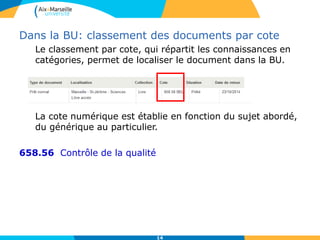 14
Dans la BU: classement des documents par cote
Le classement par cote, qui répartit les connaissances en
catégories, permet de localiser le document dans la BU.
La cote numérique est établie en fonction du sujet abordé,
du générique au particulier.
658.56 Contrôle de la qualité
 