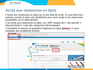 161616
Accès aux ressources en ligne
• Accès aux ressources en ligne sur le site web de la BU. Si vous êtes hors
campus, pensez à saisir vos identifiants pour avoir accès à nos ressources
accessibles via un abonnement.
• Ou accès aux ressources en ligne sur l’ENT (onglet BU> site web BU >
Documentation> Liste des ressources électroniques)
• Contactez le service de questions-réponses en ligne Azimut si vous
constatez des problèmes d’accès.
16
 