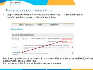 19
Accès aux ressources en ligne
• Onglet Documentation > Ressources électroniques : accès aux bases de
données par leurs noms en cliquant sur le lien.
Les titres signalés sur cette liste sont tous accessibles aux membres de l’AMU, soit sur
abonnement, soit en accès libre.
Cette liste est mise à jour en fonction des abonnements.
 