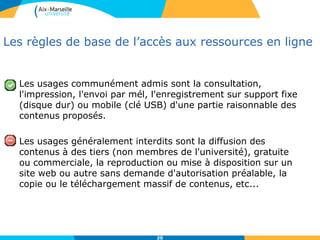 20
Les règles de base de l’accès aux ressources en ligne
Les usages communément admis sont la consultation,
l'impression, l'envoi par mél, l'enregistrement sur support fixe
(disque dur) ou mobile (clé USB) d'une partie raisonnable des
contenus proposés.
Les usages généralement interdits sont la diffusion des
contenus à des tiers (non membres de l'université), gratuite
ou commerciale, la reproduction ou mise à disposition sur un
site web ou autre sans demande d'autorisation préalable, la
copie ou le téléchargement massif de contenus, etc...
 