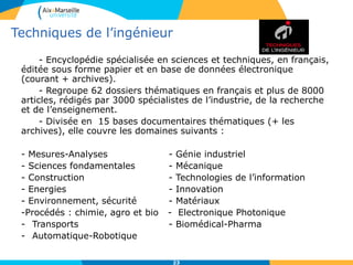 23
- Encyclopédie spécialisée en sciences et techniques, en français,
éditée sous forme papier et en base de données électronique
(courant + archives).
- Regroupe 62 dossiers thématiques en français et plus de 8000
articles, rédigés par 3000 spécialistes de l’industrie, de la recherche
et de l’enseignement.
- Divisée en 15 bases documentaires thématiques (+ les
archives), elle couvre les domaines suivants :
- Mesures-Analyses - Génie industriel
- Sciences fondamentales - Mécanique
- Construction - Technologies de l’information
- Energies - Innovation
- Environnement, sécurité - Matériaux
-Procédés : chimie, agro et bio - Electronique Photonique
- Transports - Biomédical-Pharma
- Automatique-Robotique
Techniques de l’ingénieur
 